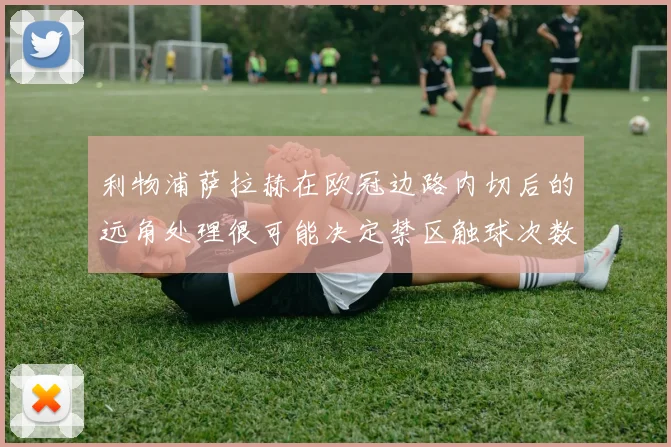 利物浦萨拉赫在欧冠边路内切后的远角处理很可能决定禁区触球次数
