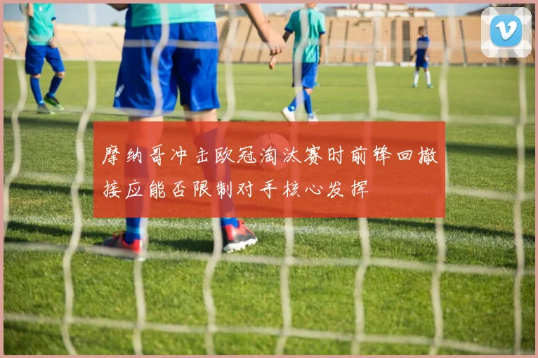 摩纳哥冲击欧冠淘汰赛时前锋回撤接应能否限制对手核心发挥