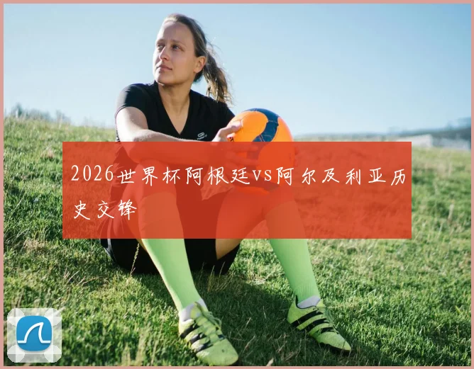 2026世界杯阿根廷vs阿尔及利亚历史交锋
