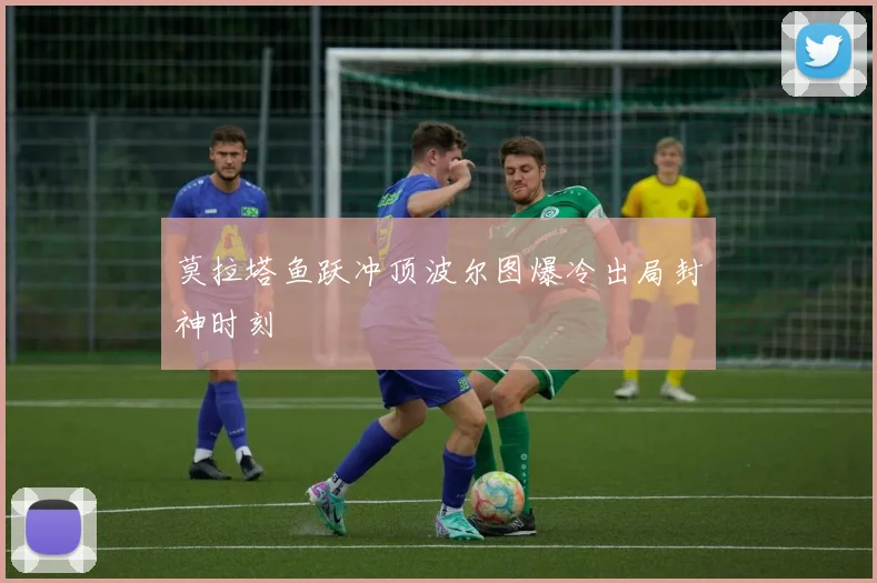 莫拉塔鱼跃冲顶波尔图爆冷出局封神时刻