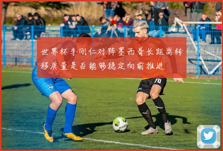 世界杯李刚仁对阵墨西哥长距离转移质量是否能够稳定向前推进