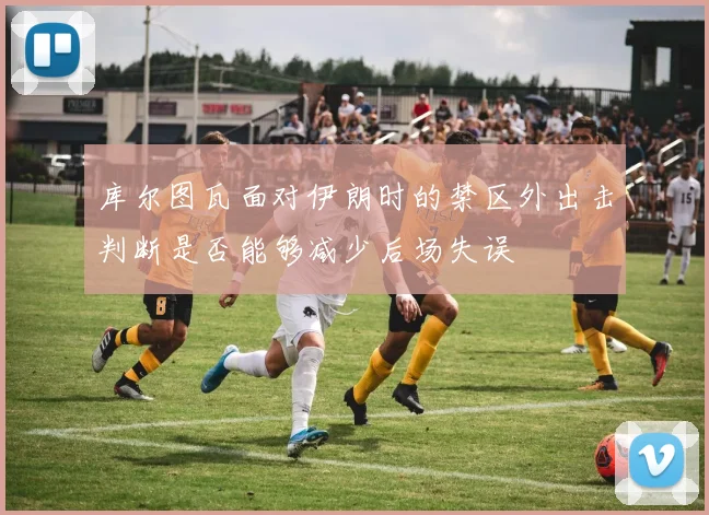库尔图瓦面对伊朗时的禁区外出击判断是否能够减少后场失误