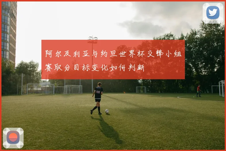阿尔及利亚与约旦世界杯交锋小组赛取分目标变化如何判断