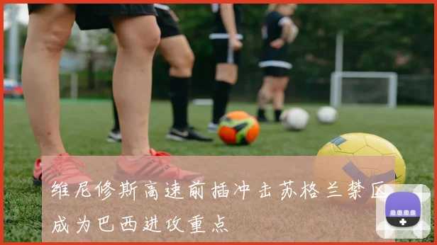 维尼修斯高速前插冲击苏格兰禁区成为巴西进攻重点