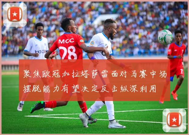 聚焦欧冠加拉塔萨雷面对马赛中场摆脱能力有望决定反击纵深利用