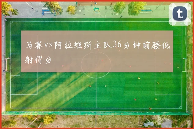马赛vs阿拉维斯主队36分钟前腰低射得分