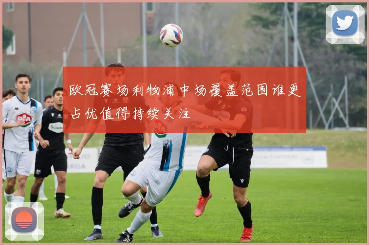 欧冠赛场利物浦中场覆盖范围谁更占优值得持续关注